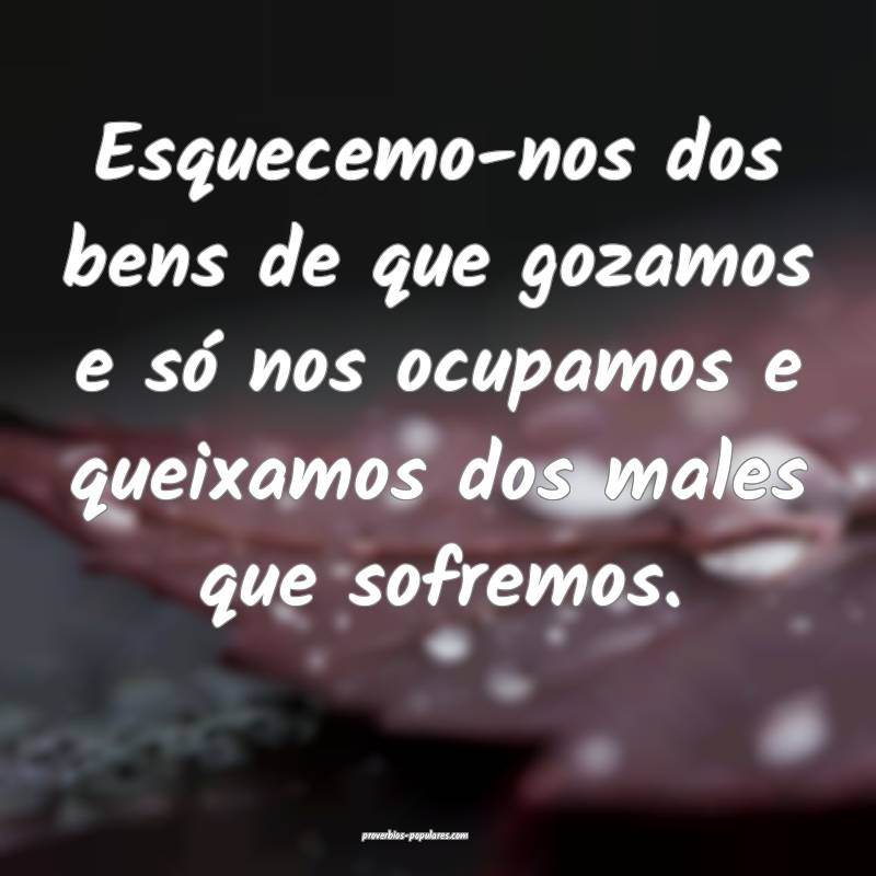 Esquecemo-nos dos bens de que gozamos e só nos ocupamos e queixamos d...