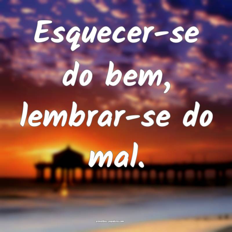 Esquecer-se do bem, lembrar-se do mal.
...