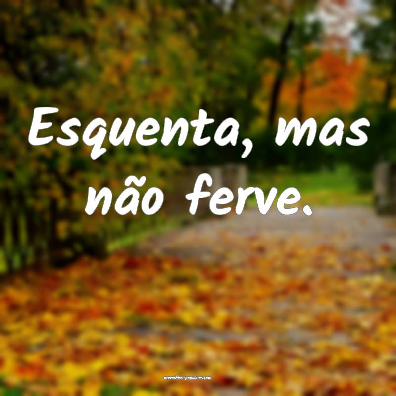 Esquenta, mas não ferve.
 ...