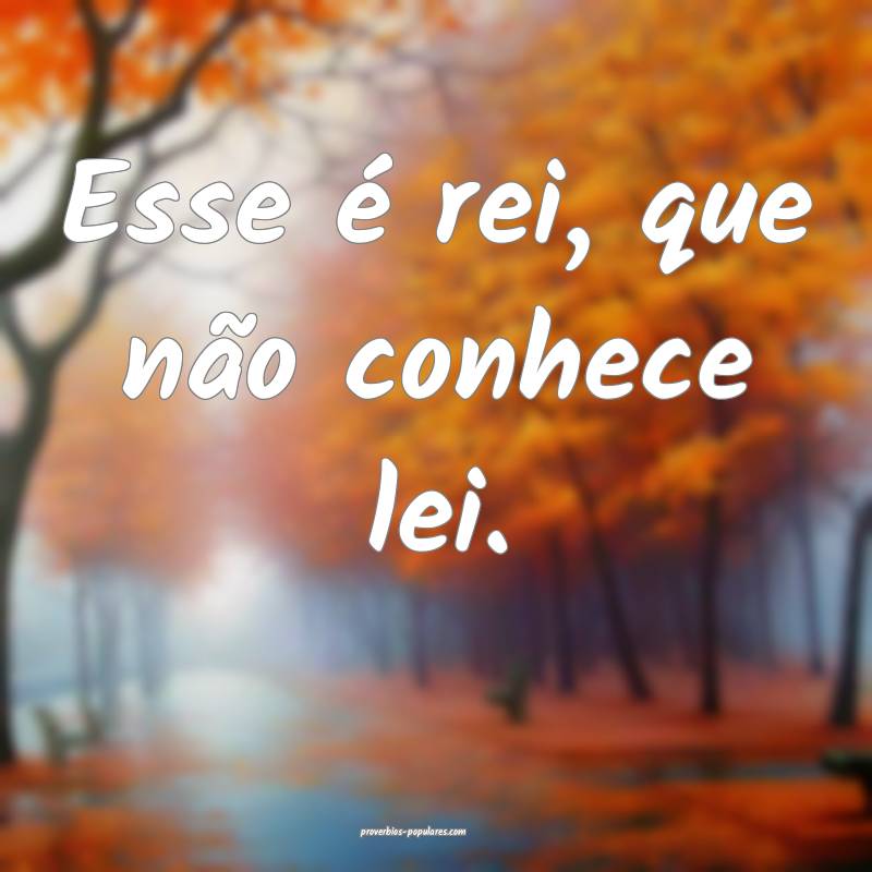 Esse é rei, que não conhece lei.
...