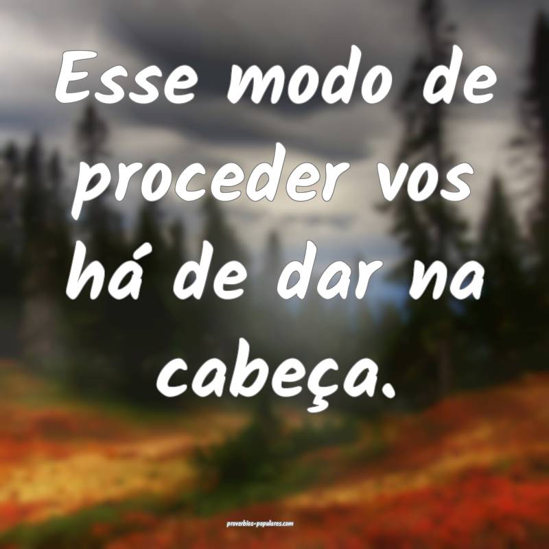 Esse modo de proceder vos há de dar na cabeça.
...