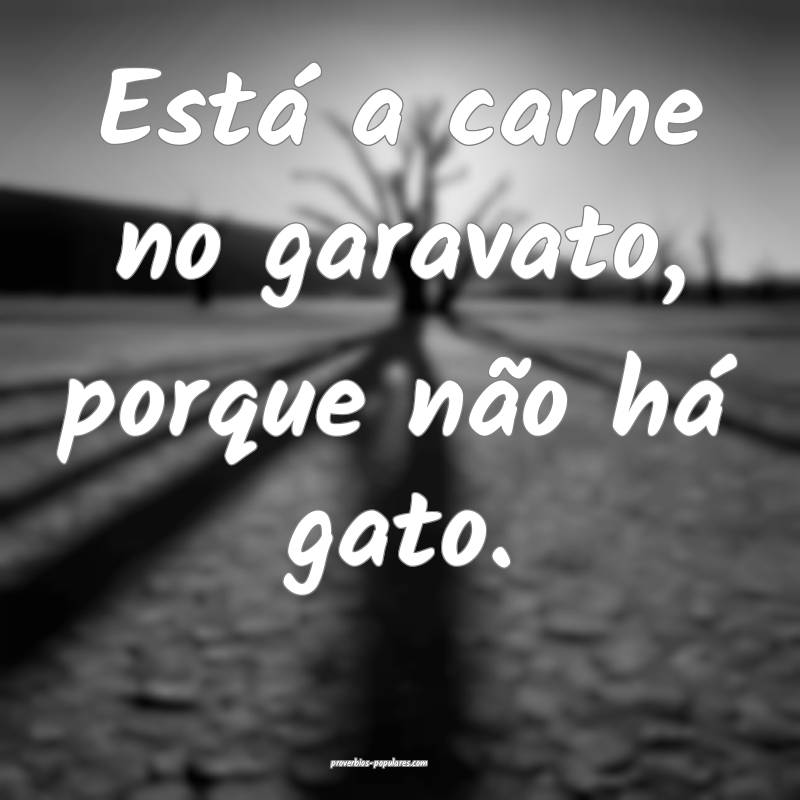 Está a carne no garavato, porque não há gato.
 ...
