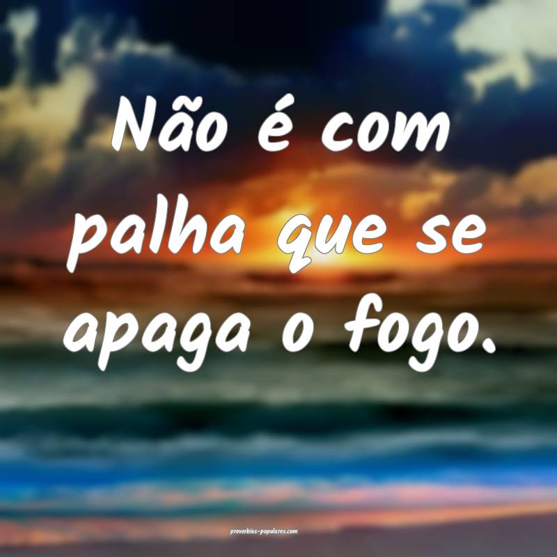 Não é com palha que se apaga o fogo. 
...