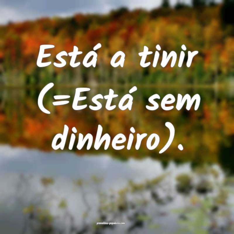 Está a tinir (=Está sem dinheiro).
...