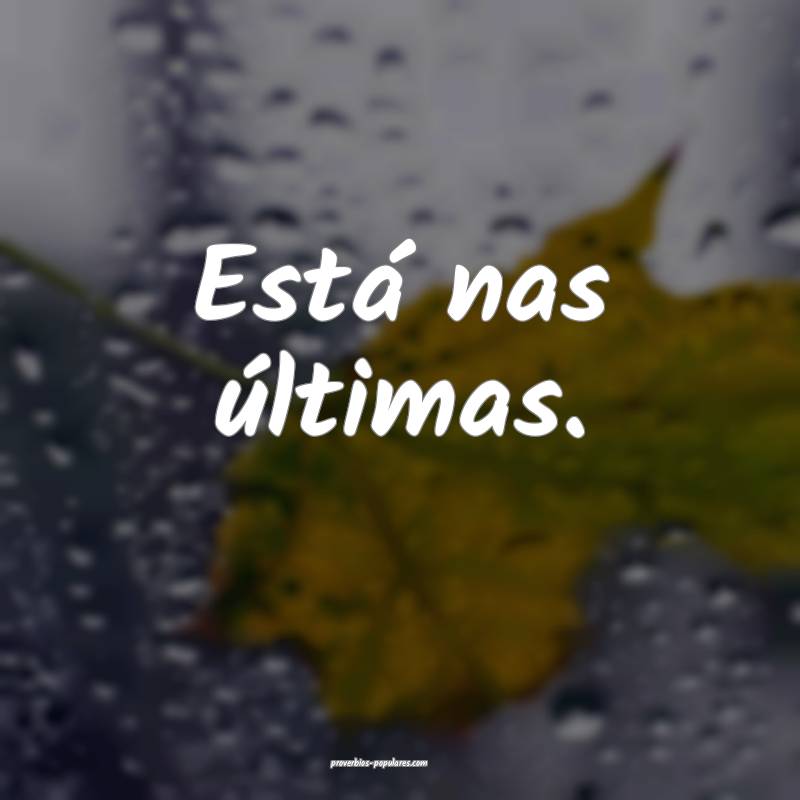 Está nas últimas.
...