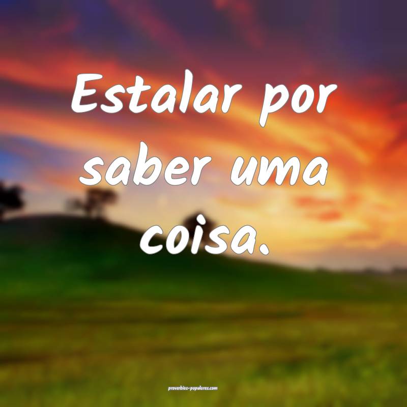 Estalar por saber uma coisa.
 ...