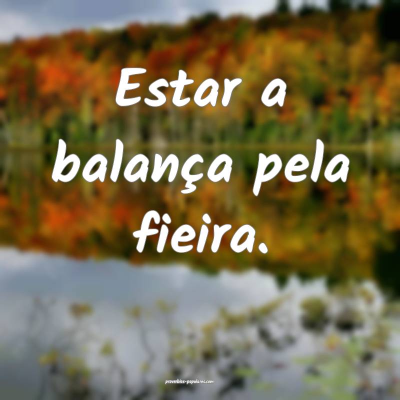 Estar a balança pela fieira.
...