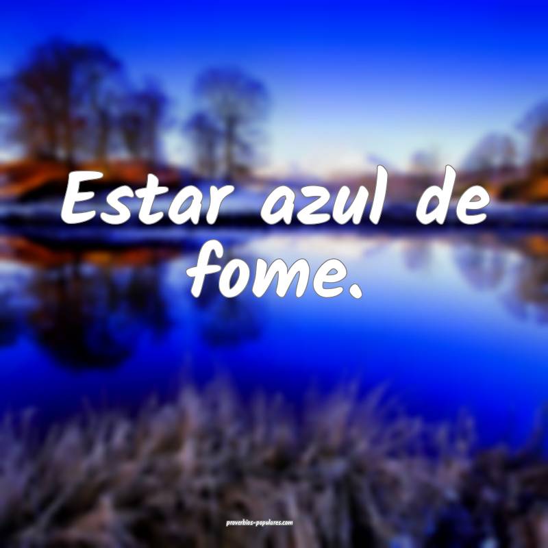 Estar azul de fome.
...