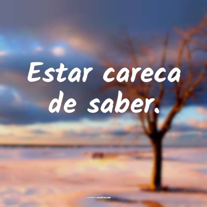 Estar careca de saber.
 ...