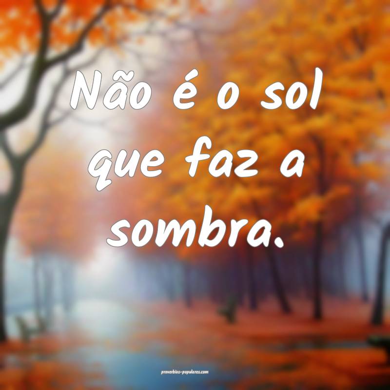 Não é o sol que faz a sombra. 
...