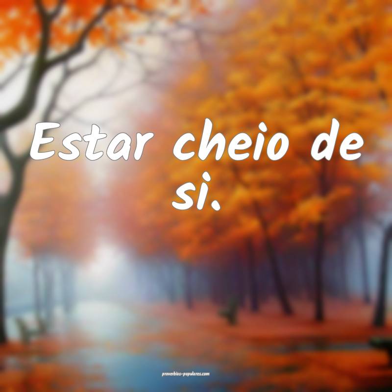 Estar cheio de si.
...