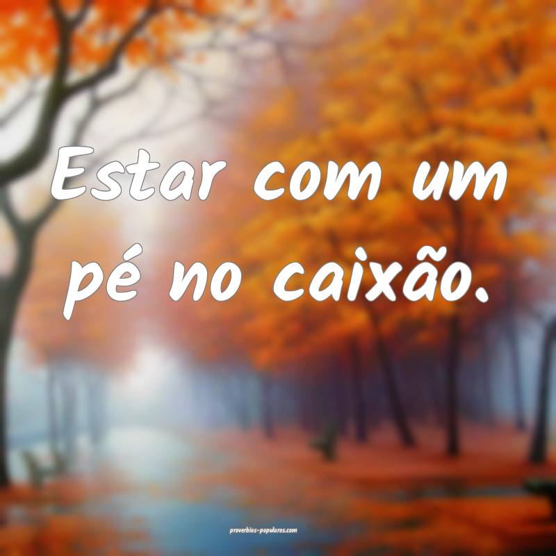 Estar com um pé no caixão.
...