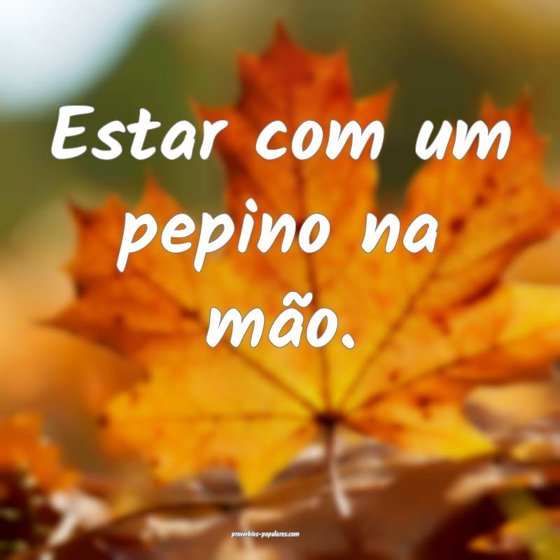 Estar com um pepino na mão.
...