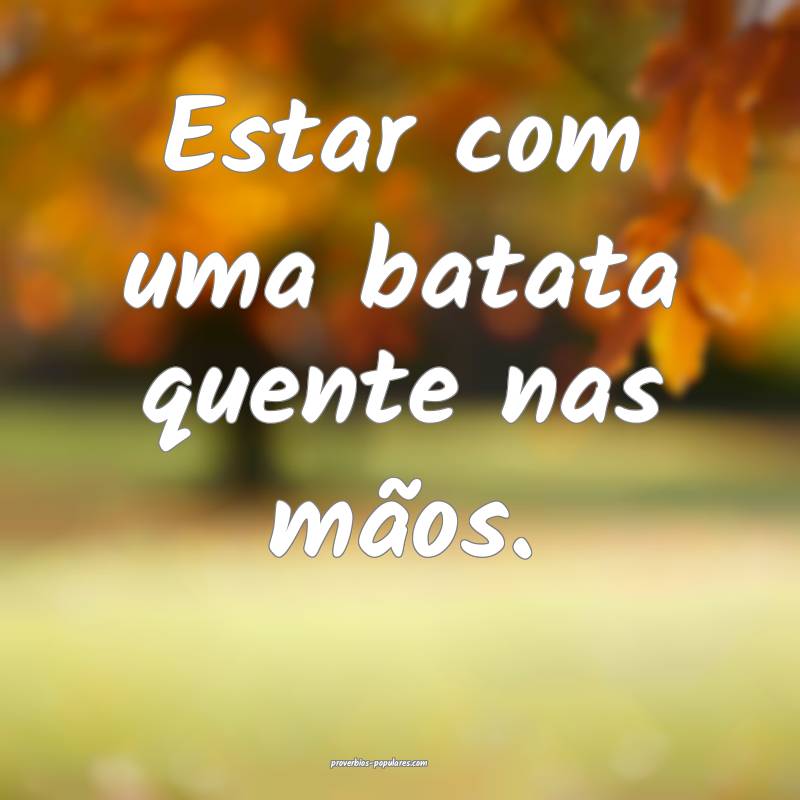 Estar com uma batata quente nas mãos.
...