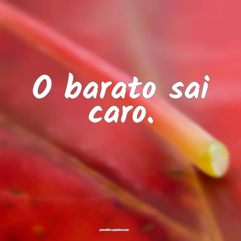 O barato sai caro. 
 ...