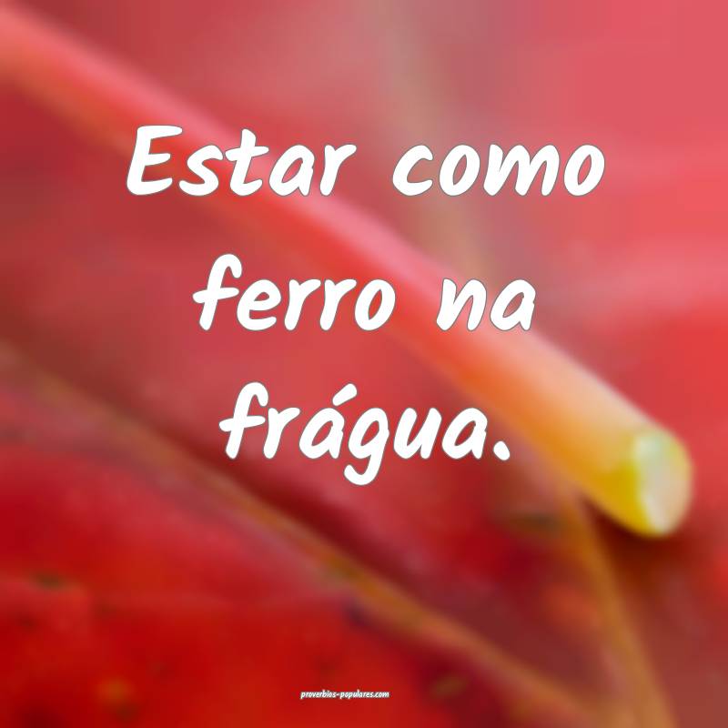 Estar como ferro na frágua.
...