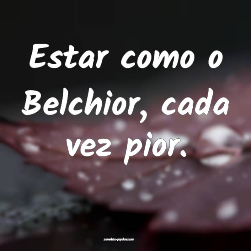 Estar como o Belchior, cada vez pior.
...