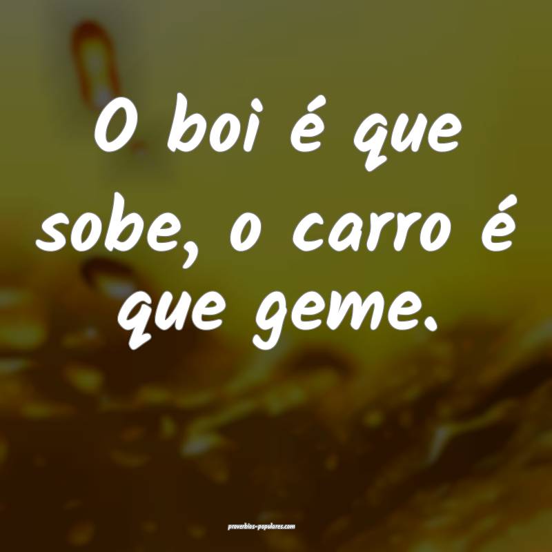 O boi é que sobe, o carro é que geme. 
...