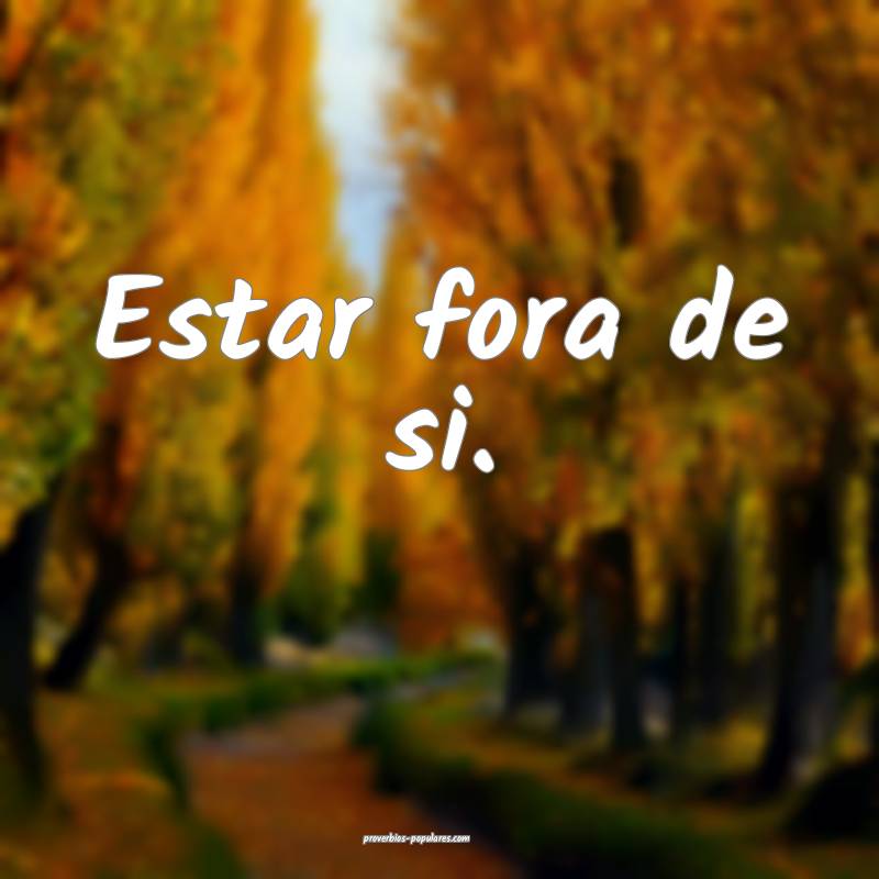 Estar fora de si.
...