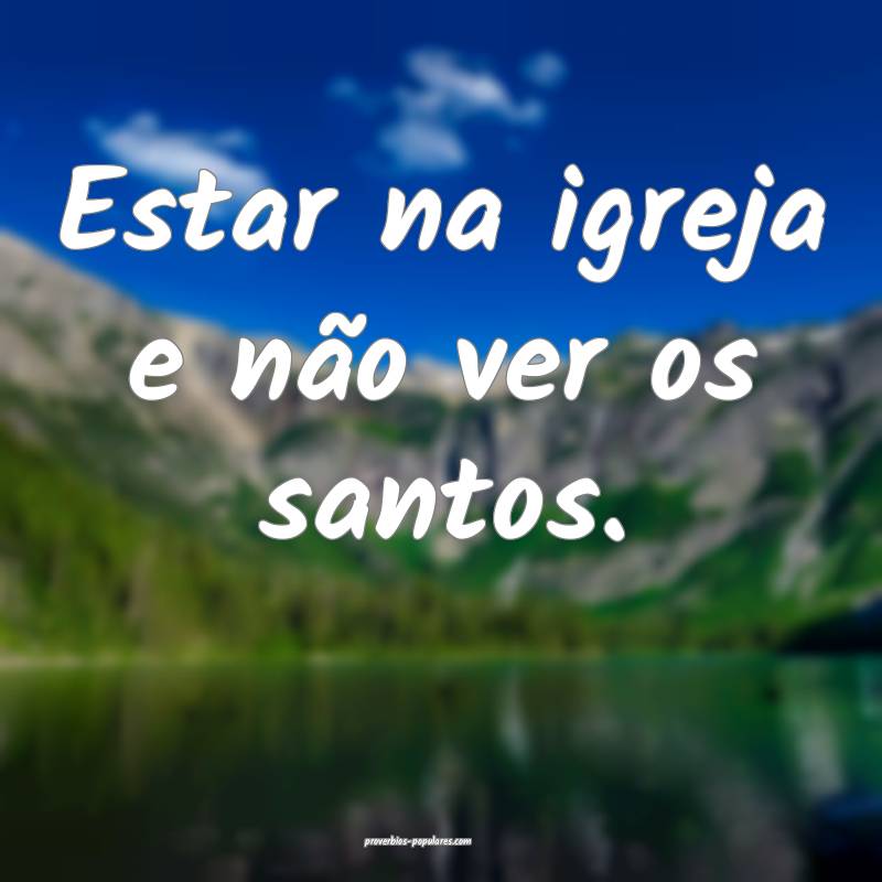 Estar na igreja e não ver os santos.
...