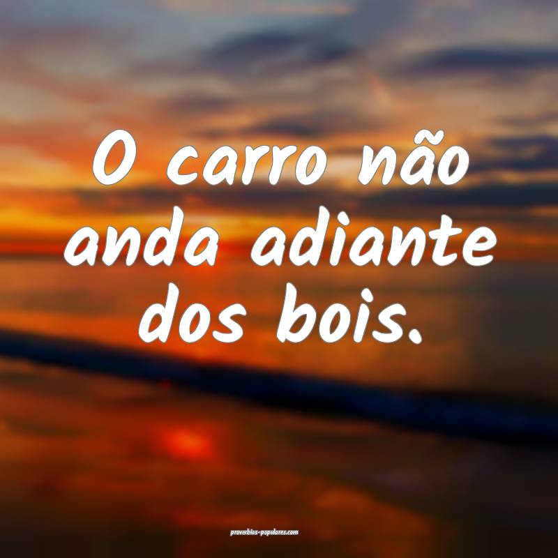 O carro não anda adiante dos bois. 
...