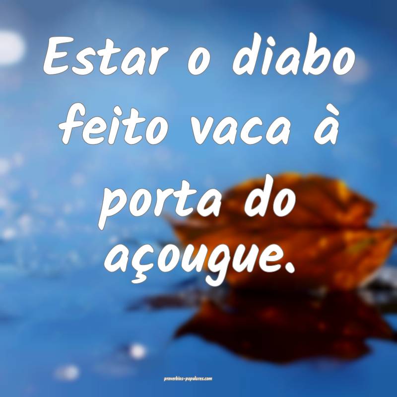 Estar o diabo feito vaca à porta do açougue.
 ...