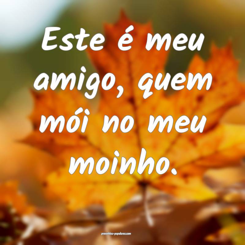 Este é meu amigo, quem mói no meu moinho.
...