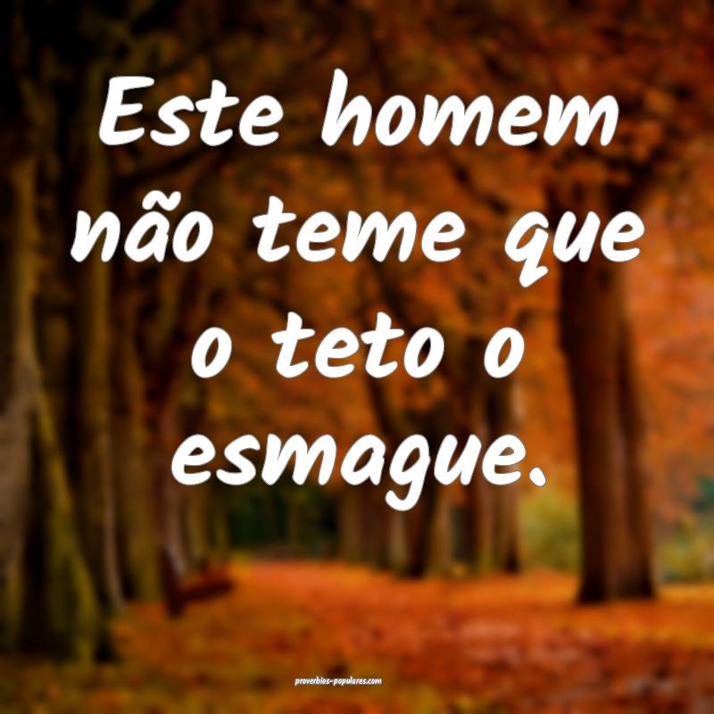 Este homem não teme que o teto o esmague.
...