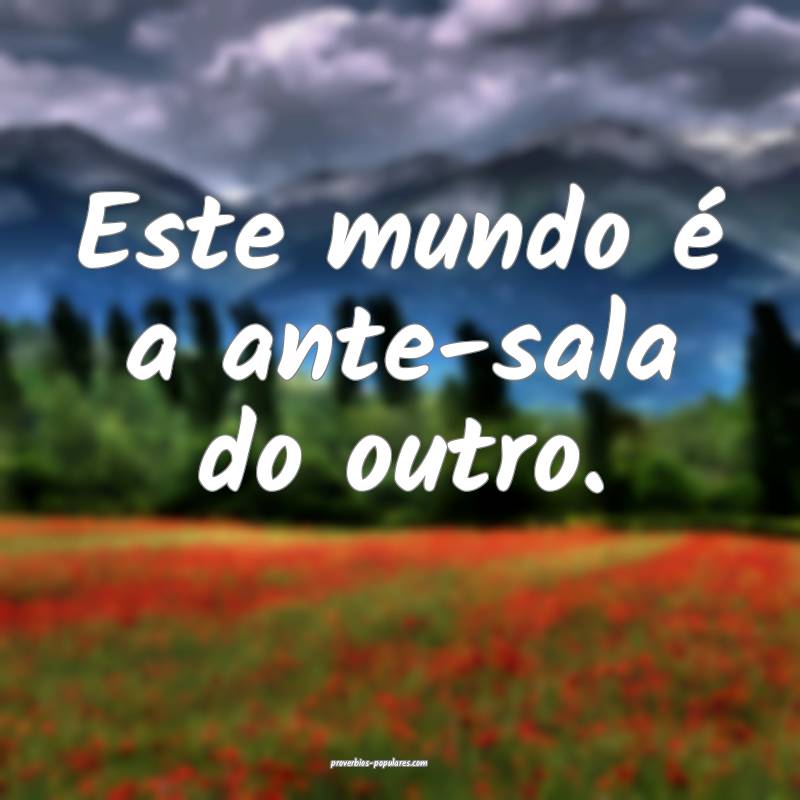 Este mundo é a ante-sala do outro.
...
