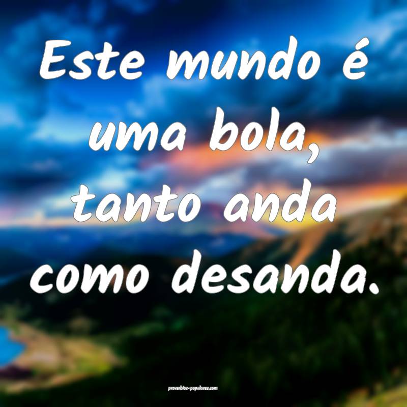 Este mundo é uma bola, tanto anda como desanda.
...