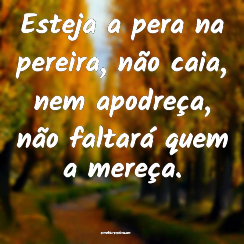 Esteja a pera na pereira, não caia, nem apodreça, não faltará quem...