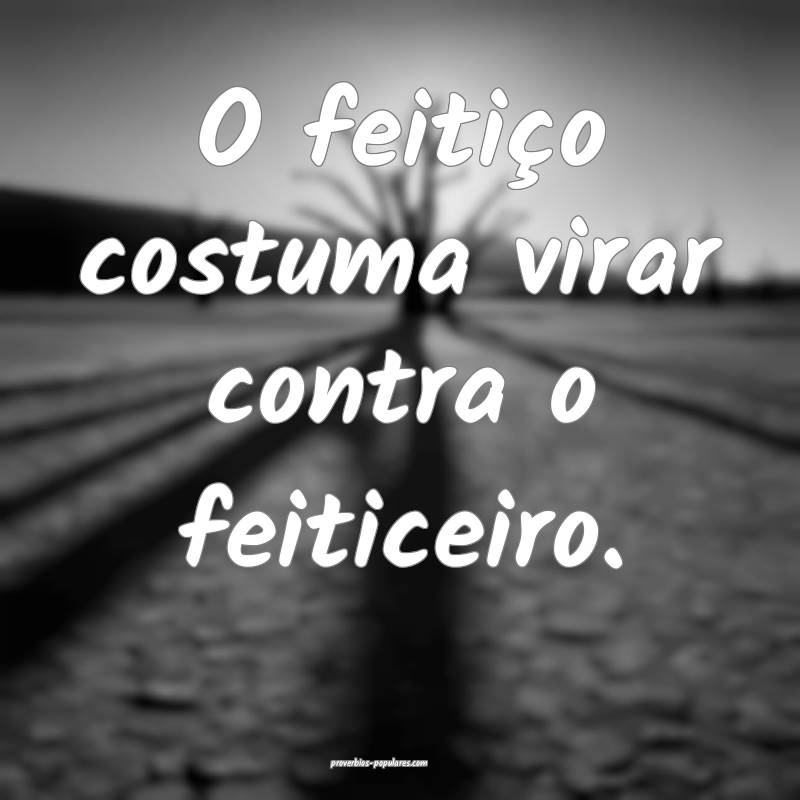 O feitiço costuma virar contra o feiticeiro. 
...