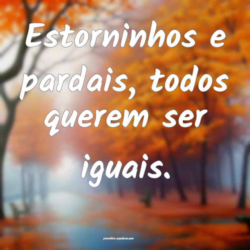 Estorninhos e pardais, todos querem ser iguais.
...