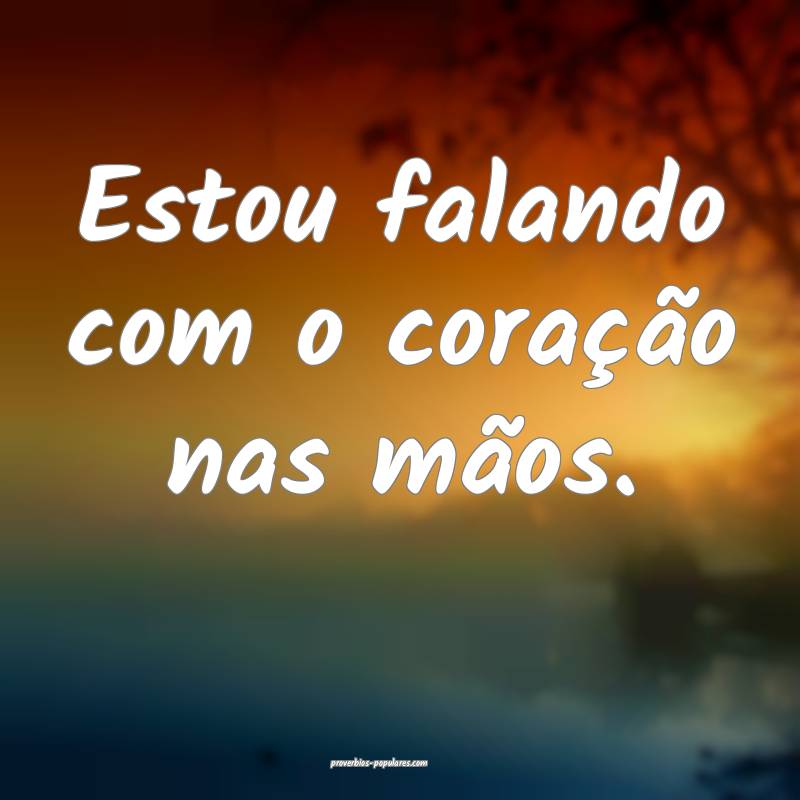 Estou falando com o coração nas mãos.
...