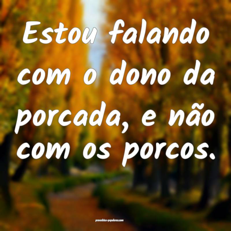 Estou falando com o dono da porcada, e não com os porcos.
...