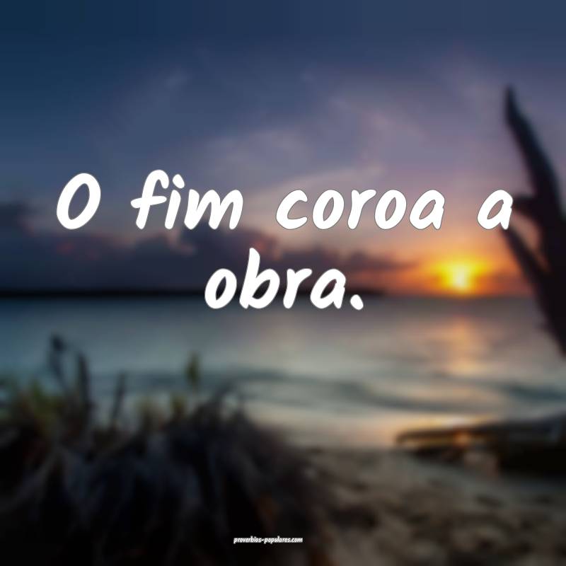 O fim coroa a obra. 
 ...