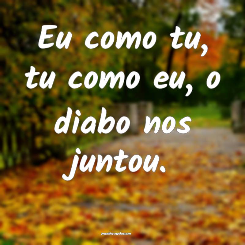 Eu como tu, tu como eu, o diabo nos juntou.
 ...