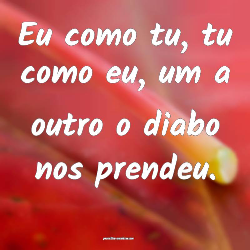 Eu como tu, tu como eu, um a outro o diabo nos prendeu.
...