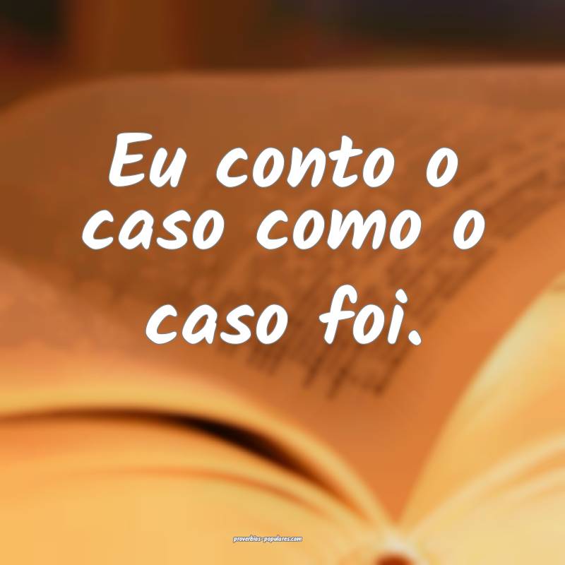 Eu conto o caso como o caso foi.
...