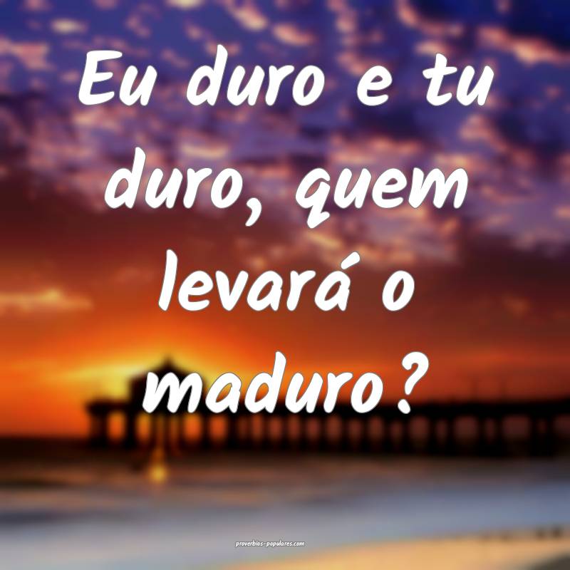 Eu duro e tu duro, quem levará o maduro?
...