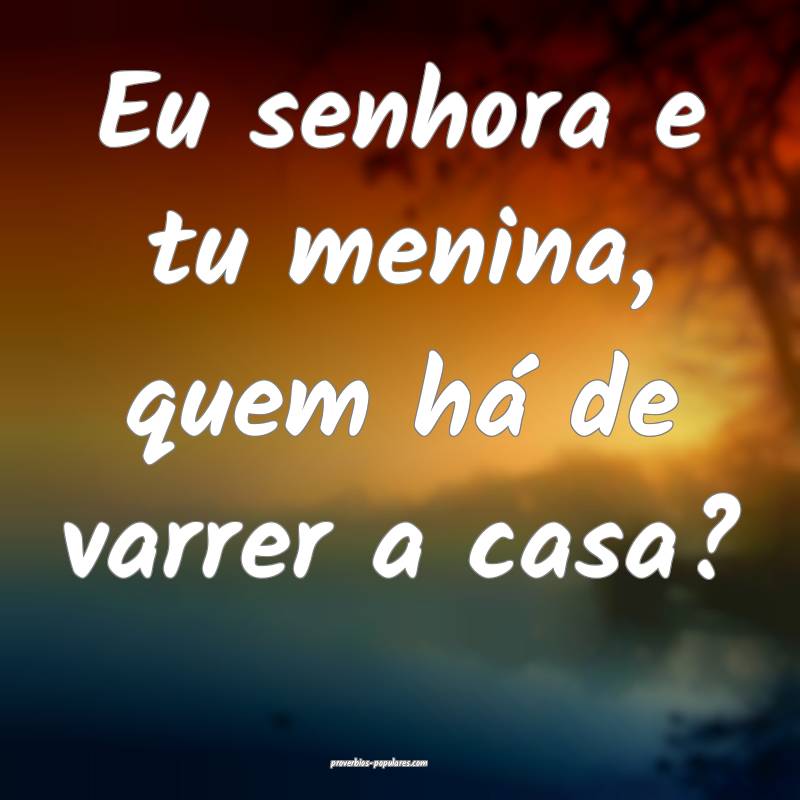 Eu senhora e tu menina, quem há de varrer a casa?
...