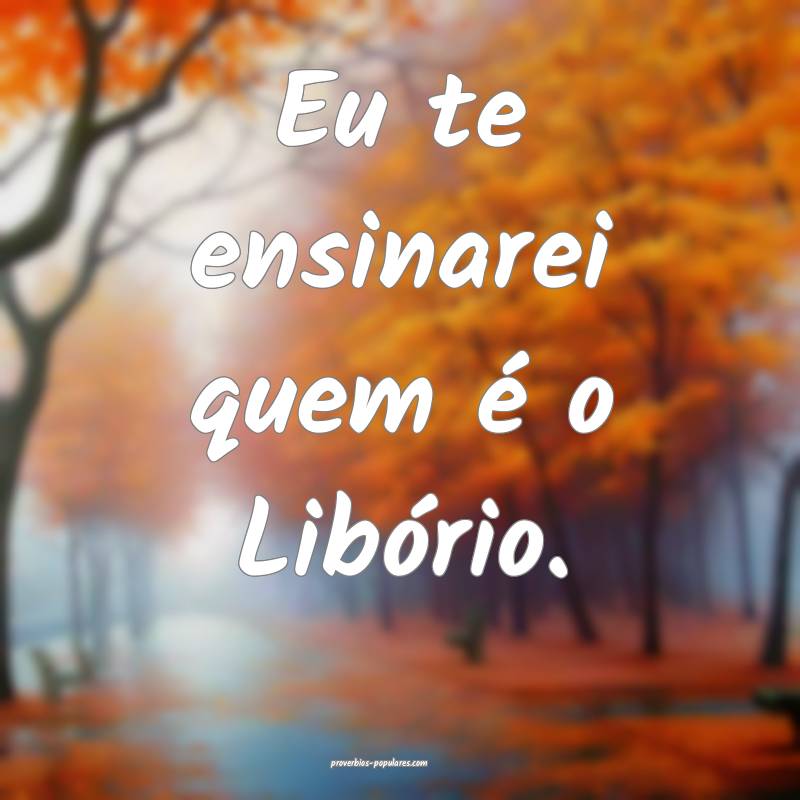 Eu te ensinarei quem é o Libório.
 ...