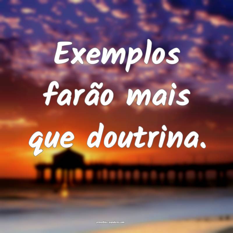 Exemplos farão mais que doutrina.
...