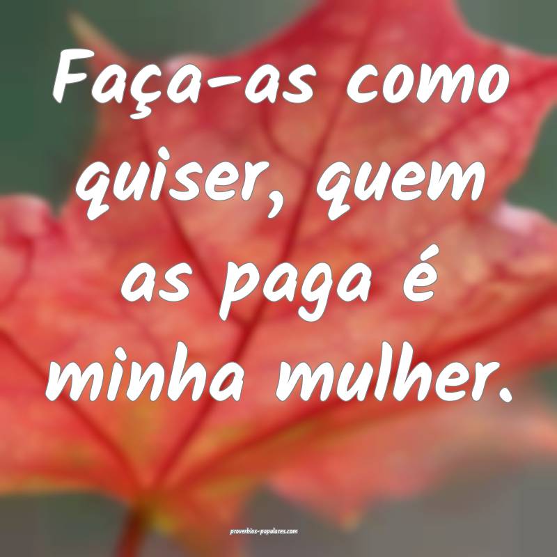 Faça-as como quiser, quem as paga é minha mulher.
...