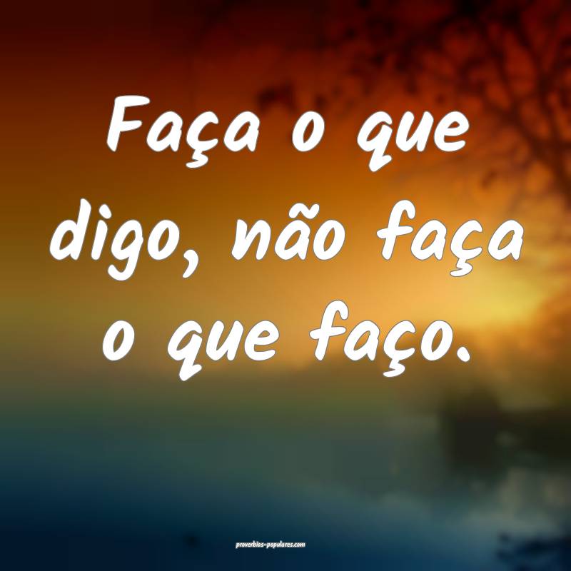 Faça o que digo, não faça o que faço.
 ...