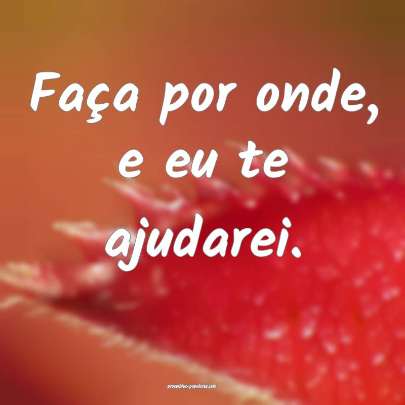 Faça por onde, e eu te ajudarei.
...
