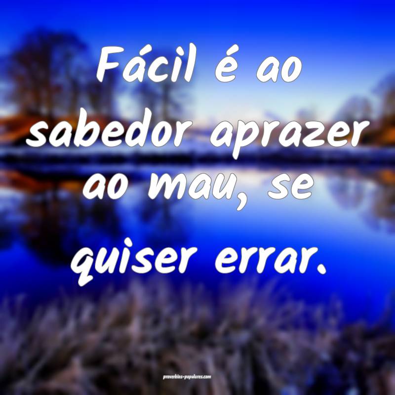 Fácil é ao sabedor aprazer ao mau, se quiser errar.
...