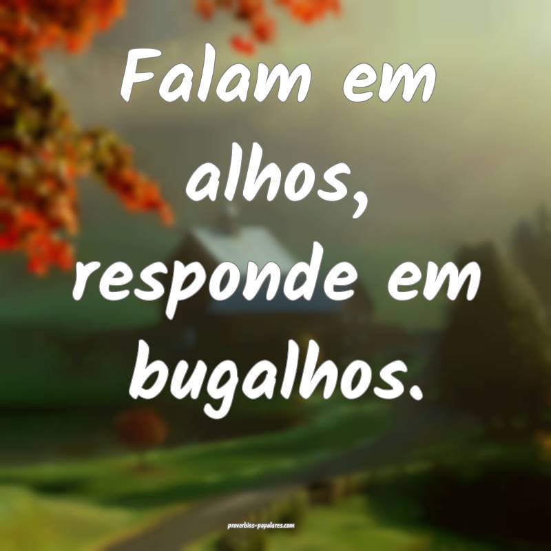 Falam em alhos, responde em bugalhos.
 ...