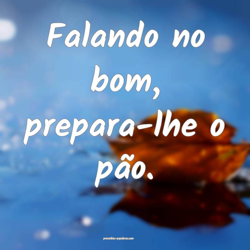 Falando no bom, prepara-lhe o pão.
 ...