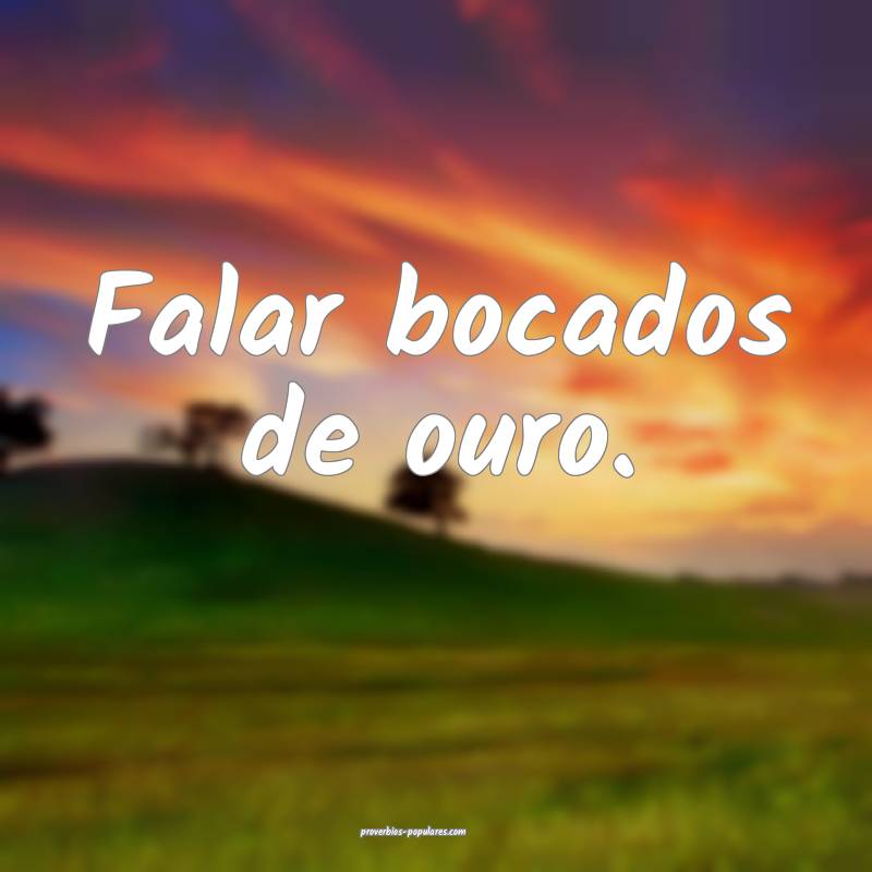 Falar bocados de ouro.
 ...